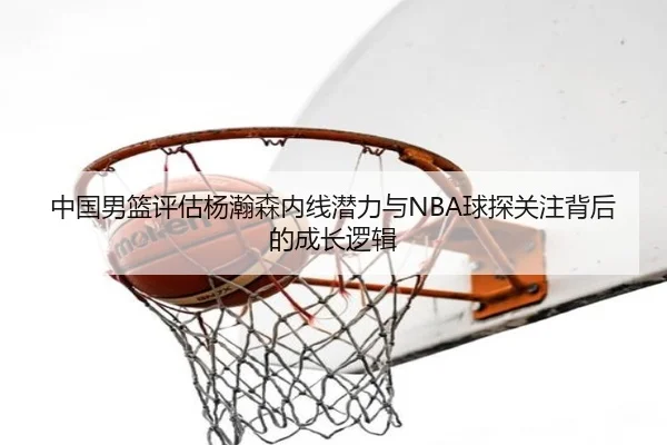 中国男篮评估杨瀚森内线潜力与NBA球探关注背后的成长逻辑
