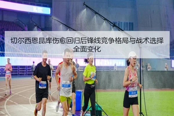 切尔西恩昆库伤愈回归后锋线竞争格局与战术选择全面变化