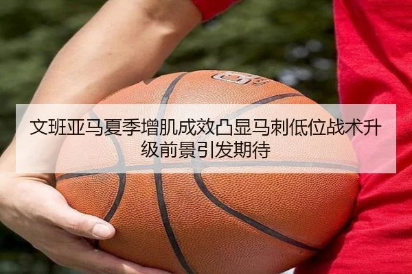 文班亚马夏季增肌成效凸显马刺低位战术升级前景引发期待